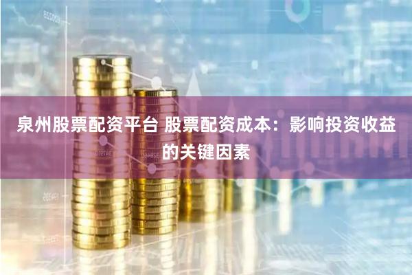 泉州股票配资平台 股票配资成本：影响投资收益的关键因素