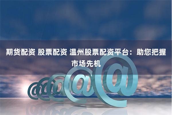 期货配资 股票配资 温州股票配资平台：助您把握市场先机