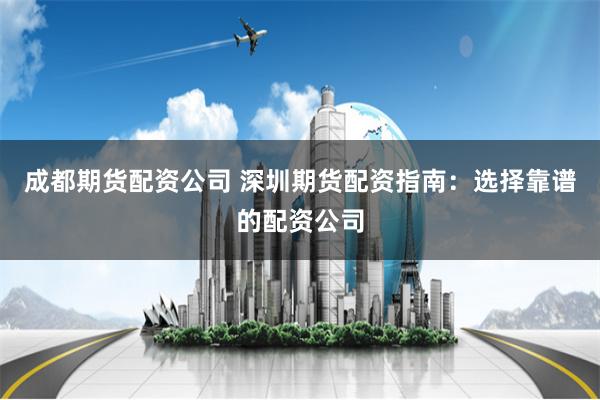 成都期货配资公司 深圳期货配资指南：选择靠谱的配资公司