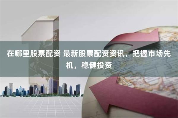 在哪里股票配资 最新股票配资资讯，把握市场先机，稳健投资