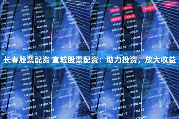 长春股票配资 宣城股票配资：助力投资，放大收益