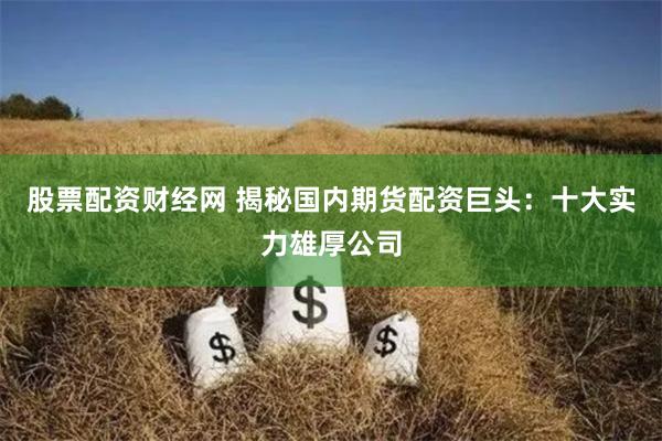 股票配资财经网 揭秘国内期货配资巨头：十大实力雄厚公司