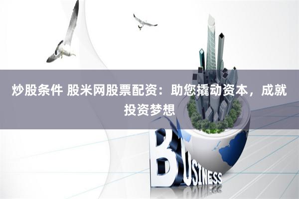 炒股条件 股米网股票配资：助您撬动资本，成就投资梦想