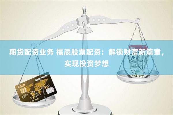 期货配资业务 福辰股票配资：解锁财富新篇章，实现投资梦想