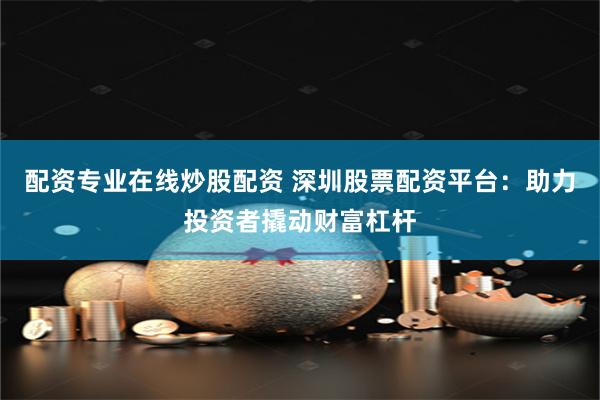 配资专业在线炒股配资 深圳股票配资平台：助力投资者撬动财富杠杆