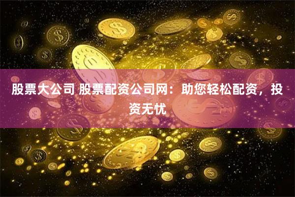 股票大公司 股票配资公司网：助您轻松配资，投资无忧