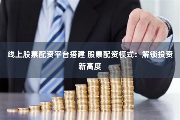 线上股票配资平台搭建 股票配资模式：解锁投资新高度