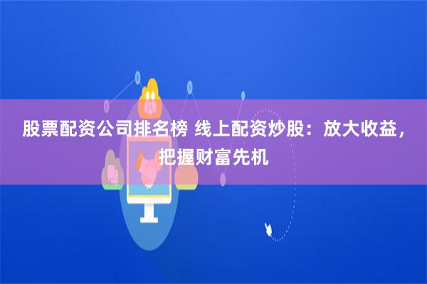 股票配资公司排名榜 线上配资炒股：放大收益，把握财富先机