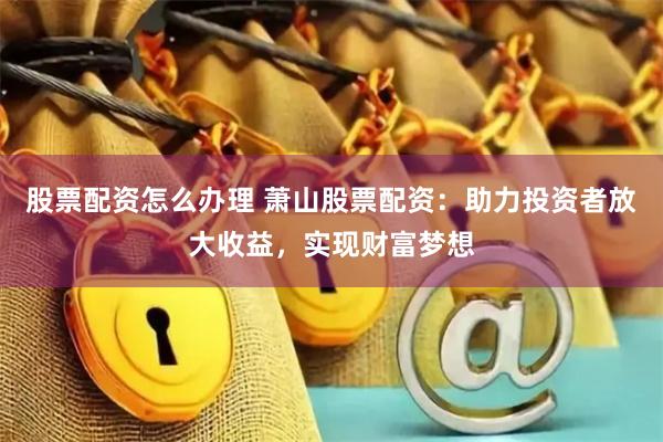 股票配资怎么办理 萧山股票配资：助力投资者放大收益，实现财富梦想
