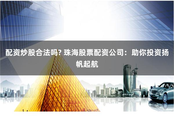 配资炒股合法吗? 珠海股票配资公司：助你投资扬帆起航