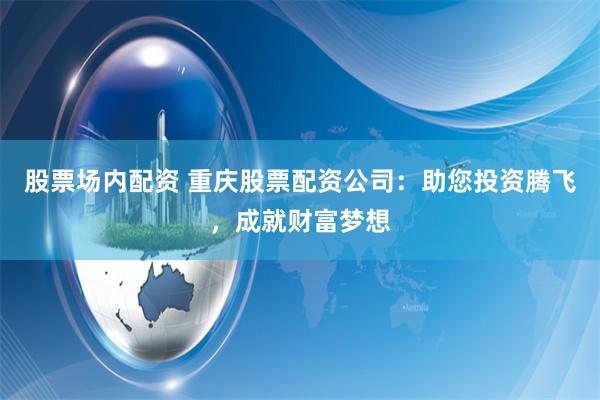 股票场内配资 重庆股票配资公司：助您投资腾飞，成就财富梦想