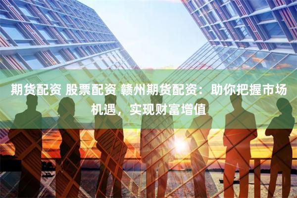 期货配资 股票配资 赣州期货配资：助你把握市场机遇，实现财富增值