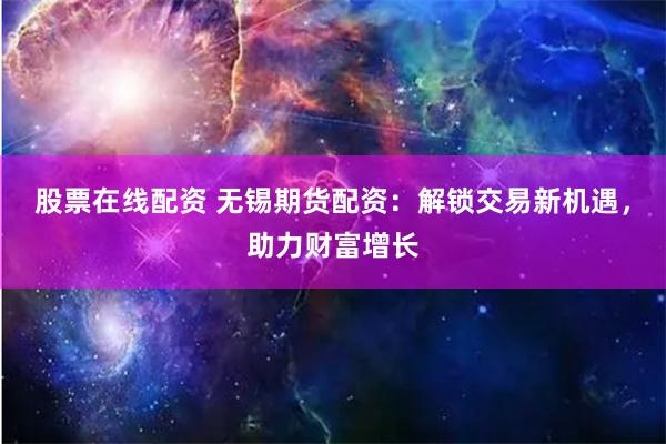 股票在线配资 无锡期货配资：解锁交易新机遇，助力财富增长