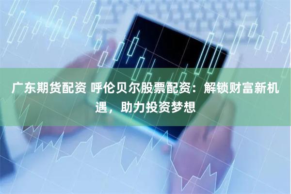 广东期货配资 呼伦贝尔股票配资：解锁财富新机遇，助力投资梦想