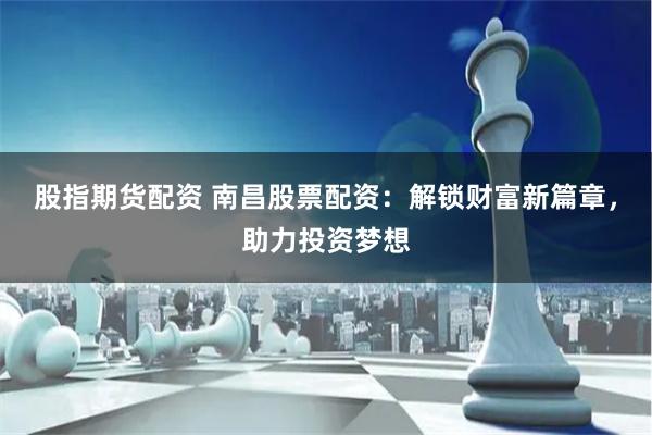 股指期货配资 南昌股票配资：解锁财富新篇章，助力投资梦想