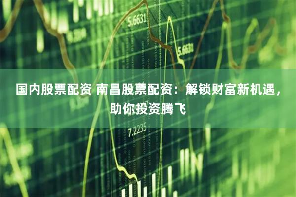国内股票配资 南昌股票配资:解锁财富新机遇,助你投资腾飞